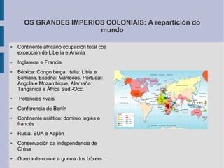 OS GRANDES IMPERIOS COLONIAIS: A repartición do
                         mundo

●   Continente africano ocupación total coa
    excepción de Liberia e Arsinia
●   Inglaterra e Francia
●   Bélxica: Congo belga, Italia: Libia e
    Somalia, España: Marrocos, Portugal:
    Angola e Mozambique, Alemaña:
    Tanganica e África Sud.-Occ.
●   Potencias rivais
●   Conferencia de Berlín
●   Continente asiático: dominio inglés e
    francés
●   Rusia, EUA e Xapón
●   Conservación da independencia de
    China
●   Guerra de opio e a guerra dos bóxers
 