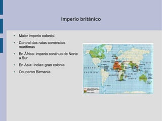 Imperio británico


●   Maior imperio colonial
●   Control das rutas comerciais
    marítimas
●   En África: imperio continuo de Norte
    a Sur
●   En Asia: India= gran colonia
●   Ocuparon Birmania
 