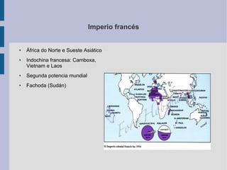 Imperio francés


●   África do Norte e Sueste Asiático
●   Indochina francesa: Camboxa,
    Vietnam e Laos
●   Segunda potencia mundial
●   Fachoda (Sudán)
 