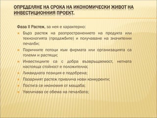 ОПРЕДЕЛЯНЕ НА СРОКА НА ИКОНОМИЧЕСКИ ЖИВОТ НА
ИНВЕСТИЦИОННИЯ ПРОЕКТ.
Фаза II Растеж, за нея е характерно:
 Бърз растеж на разпространението на продукта или
технологията (продажбите) и получаване на значителни
печалби;
 Паричните потоци към фирмата или организацията са
големи и растящи;
 Инвестициите са с добра възвръщаемост, нетната
настояща стойност е положителна;
 Ликвидната позиция е подобрена;
 Пазарният растеж привлича нови конкуренти;
 Постига се икономия от мащаба;
 Увеличава се обема на печалбата;
 