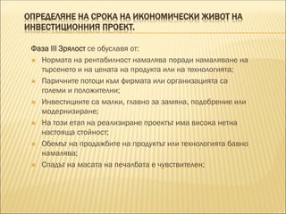 ОПРЕДЕЛЯНЕ НА СРОКА НА ИКОНОМИЧЕСКИ ЖИВОТ НА
ИНВЕСТИЦИОННИЯ ПРОЕКТ.
Фаза III Зрялост се обуславя от:
 Нормата на рентабилност намалява поради намаляване на
търсенето и на цената на продукта или на технологията;
 Паричните потоци към фирмата или организацията са
големи и положителни;
 Инвестициите са малки, главно за замяна, подобрение или
модернизиране;
 На този етап на реализиране проектът има висока нетна
настояща стойност;
 Обемът на продажбите на продуктът или технологията бавно
намалява;
 Спадът на масата на печалбата е чувствителен;
 