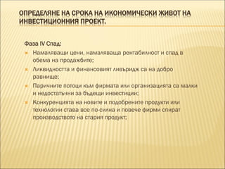 ОПРЕДЕЛЯНЕ НА СРОКА НА ИКОНОМИЧЕСКИ ЖИВОТ НА
ИНВЕСТИЦИОННИЯ ПРОЕКТ.
Фаза IV Спад:
 Намаляващи цени, намаляваща рентабилност и спад в
обема на продажбите;
 Ликвидността и финансовият ливъридж са на добро
равнище;
 Паричните потоци към фирмата или организацията са малки
и недостатъчни за бъдещи инвестиции;
 Конкуренцията на новите и подобрените продукти или
технологии става все по-силна и повече фирми спират
производството на стария продукт;
 