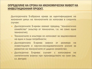 ОПРЕДЕЛЯНЕ НА СРОКА НА ИКОНОМИЧЕСКИ ЖИВОТ НА
ИНВЕСТИЦИОННИЯ ПРОЕКТ.
Дългосрочната S-образна крива за идентифициране на
жизнения цикъл на технологиите се използва в следните
случаи:
 Дългосрочните S-криви вземат предвид “технологично
семейство” (клъстер от технологии, т.е. не само една
технология);
 Технологиите в клъстера се използват за задоволяване
на едни и същи потребности;
 Дългосрочната S-крива зависи от размера на
инвестициите и научно-изследователските усилия за
развитие на технологиите от дадено семейство;
 Дългосрочна S-крива: случаят с използване на
синтетичните влакна при производството на гуми (вж.
сл. фигура)
 