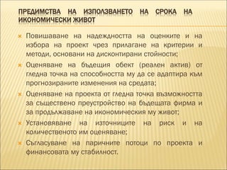 ПРЕДИМСТВА НА ИЗПОЛЗВАНЕТО НА СРОКА НА
ИКОНОМИЧЕСКИ ЖИВОТ
 Повишаване на надеждността на оценките и на
избора на проект чрез прилагане на критерии и
методи, основани на дисконтирани стойности;
 Оценяване на бъдещия обект (реален актив) от
гледна точка на способността му да се адаптира към
прогнозираните изменения на средата;
 Оценяване на проекта от гледна точка възможността
за съществено преустройство на бъдещата фирма и
за продължаване на икономическия му живот;
 Установяване на източниците на риск и на
количественото им оценяване;
 Съгласуване на паричните потоци по проекта и
финансовата му стабилност.
 