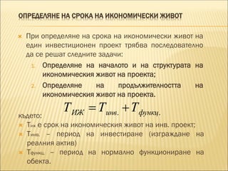 ОПРЕДЕЛЯНЕ НА СРОКА НА ИКОНОМИЧЕСКИ ЖИВОТ
 При определяне на срока на икономически живот на
един инвестиционен проект трябва последователно
да се решат следните задачи:
1. Определяне на началото и на структурата на
икономическия живот на проекта;
2. Определяне на продължителността на
икономическия живот на проекта.
. .ИЖ инв функцТ Т Т където:
 Тиж е срок на икономическия живот на инв. проект;
 Тинв. – период на инвестиране (изграждане на
реалния актив)
 Тфункц. – период на нормално функциониране на
обекта.
 