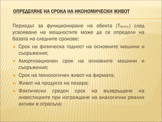 ОПРЕДЕЛЯНЕ НА СРОКА НА ИКОНОМИЧЕСКИ ЖИВОТ
Периодът за функциониране на обекта (Тфункц.) след
усвояване на мощностите може да се определи на
базата на следните срокове:
 Срок на физическа годност на основните машини и
съоръжения;
 Амортизационен срок на основните машини и
съоръжения;
 Срок на технологичен живот на фирмата;
 Живот на продукта на пазара;
 Фактически среден срок на възвръщане на
инвестициите при изграждане на аналогични реални
активи в отрасъла;
 