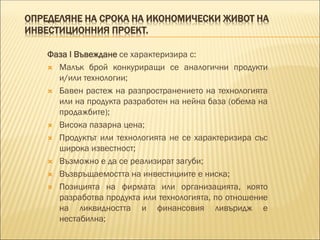 ОПРЕДЕЛЯНЕ НА СРОКА НА ИКОНОМИЧЕСКИ ЖИВОТ НА
ИНВЕСТИЦИОННИЯ ПРОЕКТ.
Фаза I Въвеждане се характеризира с:
 Малък брой конкуриращи се аналогични продукти
и/или технологии;
 Бавен растеж на разпространението на технологията
или на продукта разработен на нейна база (обема на
продажбите);
 Висока пазарна цена;
 Продуктът или технологията не се характеризира със
широка известност;
 Възможно е да се реализират загуби;
 Възвръщаемостта на инвестициите е ниска;
 Позицията на фирмата или организацията, която
разработва продукта или технологията, по отношение
на ликвидността и финансовия ливъридж е
нестабилна;
 