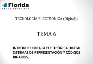 TECNOLOGÍA ELECTRÓNICA (Digital):
TEMA 6
INTRODUCCIÓN A LA ELECTRÓNICA DIGITAL.INTRODUCCIÓN A LA ELECTRÓNICA DIGITAL.
SISTEMAS DE REPRESENTACIÓN Y CÓDIGOSSISTEMAS DE REPRESENTACIÓN Y CÓDIGOS
BINARIOS.BINARIOS.
 