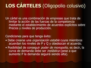 LOS CÁRTELES  (Oligopolio colusivo) Un cártel es una combinación de empresas que trata de limitar la acción de las fuerzas de la competencia mediante el establecimiento de acuerdos explícitos sobre Precios y niveles de producción. Condiciones para que tenga éxito: •  Debe crearse una  organización estable  cuyos miembros acuerdan los niveles de P y Q y obedezcan el acuerdo.  •  Posibilidad de conseguir  poder de monopolio , es decir, la curva de demanda debe ser  inelástica  (pese a que aumente P la demanda seguirá siendo alta). 