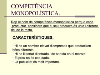 COMPETÈNCIA MONOPOLÍSTICA. Rep el nom de competència monopolística perquè cada productor  considera que el seu producte és únic i diferent  del de la resta. CARACTERÍSTIQUES: Hi ha un nombre elevat d’empreses que produeixen  béns diferents. Hi ha llibertat d’entrada i de sortida en el mercat. El preu no és cap dada. La publicitat és molt important. 