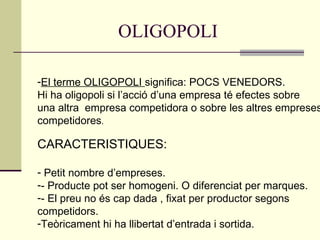 OLIGOPOLI El terme OLIGOPOLI  significa: POCS VENEDORS. Hi ha oligopoli si l’acció d’una empresa té efectes sobre  una altra  empresa competidora o sobre les altres empreses competidores . CARACTERISTIQUES: Petit nombre d’empreses. - Producte pot ser homogeni. O diferenciat per marques. - El preu no és cap dada , fixat per productor segons  competidors. Teòricament hi ha llibertat d’entrada i sortida. 