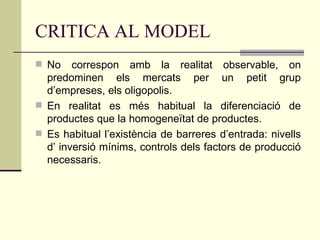 CRITICA AL MODEL No correspon amb la realitat observable, on predominen els mercats per un petit grup d’empreses, els oligopolis. En realitat es més habitual la diferenciació de productes que la homogeneïtat de productes. Es habitual l’existència de barreres d’entrada: nivells d’ inversió mínims, controls dels factors de producció necessaris. 