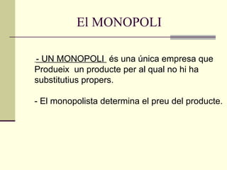 El MONOPOLI - UN MONOPOLI  és una única empresa que Produeix  un producte per al qual no hi ha  substitutius propers. - El monopolista determina el preu del producte. 