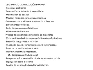 12.O IMPACTO DA CIVILIZACIÓN EUROPEA
Avances e problemas
Construción de infraestruturas e cidades
Modificación da paisaxe
Medidas hixiénicas e avances na medicina
Descenso da mortalidade e aumento da poboación
Subalimentación crónica
Certo descenso do analfabetismo
Proceso de aculturación
Proceso de cristianización mediante os misioneros
13. Imposición dos intereses económicos dos colonizadores
Extensión das grandes plantacións
Imposición dunha economía monetaria e de mercado
Ruina da produción artesana local
Produtos industriais importados.
14. Cambios na estrutura social
Rómpense as formas de vida tribal e as xerarquías sociais
Segregación social e racismo
Pérdida da identidade das culturas indíxenas.

 