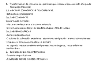 1. Transformación da economía das principais potencias europeas debido á Segunda
Revolución Industrial
1.1. AS CAUSA ECONÓMICAS E DEMOGRÁFICAS
Definición de imperialismo
CAUSAS ECONÓMICAS
Buscar novos mercados
Mercar materias primas e produtos coloniais
Investir os seus excedentes de capital en lugares fóra de Europa
CAUSAS DEMOGRÁFICAS
Aumento da poboación
O volume da poboación excedente , estimulou a emigración cara outros continentes
Emigrantes: británicos , irlandeses e alemáns
Na segunda metade do século emigrantes: austrohúngaros , rusos e de orixe
mediterránea
2. Búsqueda de prestixio internacional
Fomento do patriotismo
A rivalidade política e militar entre países

 