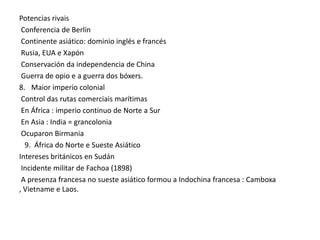 Potencias rivais
Conferencia de Berlín
Continente asiático: dominio inglés e francés
Rusia, EUA e Xapón
Conservación da independencia de China
Guerra de opio e a guerra dos bóxers.
8. Maior imperio colonial
Control das rutas comerciais marítimas
En África : imperio continuo de Norte a Sur
En Asia : India = grancolonia
Ocuparon Birmania
9. África do Norte e Sueste Asiático
Intereses británicos en Sudán
Incidente militar de Fachoa (1898)
A presenza francesa no sueste asiático formou a Indochina francesa : Camboxa
, Vietname e Laos.

 