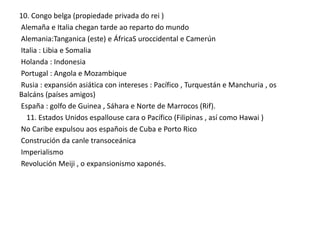 10. Congo belga (propiedade privada do rei )
Alemaña e Italia chegan tarde ao reparto do mundo
Alemania:Tanganica (este) e ÁfricaS uroccidental e Camerún
Italia : Libia e Somalia
Holanda : Indonesia
Portugal : Angola e Mozambique
Rusia : expansión asiática con intereses : Pacífico , Turquestán e Manchuria , os
Balcáns (países amigos)
España : golfo de Guinea , Sáhara e Norte de Marrocos (Rif).
11. Estados Unidos espallouse cara o Pacífico (Filipinas , así como Hawai )
No Caribe expulsou aos españois de Cuba e Porto Rico
Construción da canle transoceánica
Imperialismo
Revolución Meiji , o expansionismo xaponés.

 