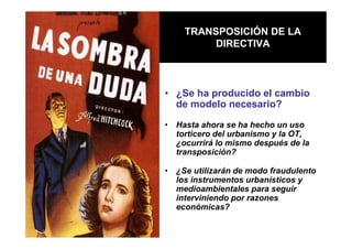 TRANSPOSICIÓN DE LA
         DIRECTIVA



• ¿Se ha producido el cambio
  de modelo necesario?

• Hasta ahora se ha hecho un uso
  torticero del urbanismo y la OT,
  ¿ocurrirá lo mismo después de la
  transposición?

• ¿Se utilizarán de modo fraudulento
  los instrumentos urbanísticos y
  medioambientales para seguir
  interviniendo por razones
  económicas?
 
