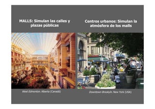 MALLS: Simulan las calles y        Centros urbanos: Simulan la
     plazas públicas                 atmósfera de los malls




 West Edmonton. Alberta (Canadá)     Downtown Brookyln. New York (USA)
 