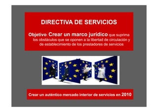 DIRECTIVA DE SERVICIOS
Objetivo: Crear un marco jurídico que suprima
  los obstáculos que se oponen a la libertad de circulación y
      de establecimiento de los prestadores de servicios




Crear un auténtico mercado interior de servicios en 2010
 
