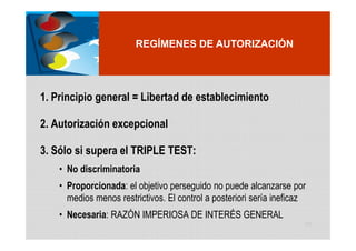 REGÍMENES DE AUTORIZACIÓN




1. Principio general = Libertad de establecimiento

2. Autorización excepcional

3. Sólo si supera el TRIPLE TEST:
    • No discriminatoria
    • Proporcionada: el objetivo perseguido no puede alcanzarse por
      medios menos restrictivos. El control a posteriori sería ineficaz
    • Necesaria: RAZÓN IMPERIOSA DE INTERÉS GENERAL
                                                                      68
 