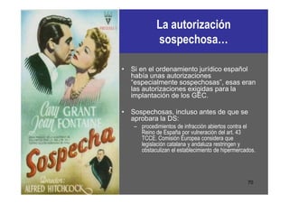 La autorización
            sospechosa…

• Si en el ordenamiento jurídico español
  había unas autorizaciones
  “especialmente sospechosas”, esas eran
  las autorizaciones exigidas para la
  implantación de los GEC.

• Sospechosas, incluso antes de que se
  aprobara la DS:
   – procedimientos de infracción abiertos contra el
     Reino de España por vulneración del art. 43
     TCCE. Comisión Europea considera que
     legislación catalana y andaluza restringen y
     obstaculizan el establecimiento de hipermercados.




                                                  70
 