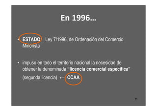 En 1996…

• ESTADO: Ley 7/1996, de Ordenación del Comercio
  Minorista


• impuso en todo el territorio nacional la necesidad de
  obtener la denominada “licencia comercial específica”
  (segunda licencia) ← CCAA



                                                          71
 