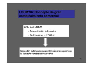 LOCM’96: Concepto de gran
establecimiento comercial


   art. 2.3 LOCM
       – Determinación autonómica
       – En todo caso: + 2.500 m2




Necesitan autorización autonómica para su apertura:
la licencia comercial específica

                                                      73
 