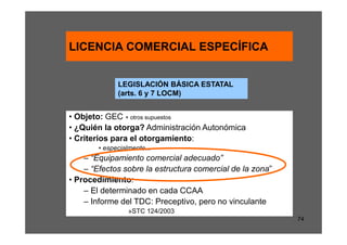 LICENCIA COMERCIAL ESPECÍFICA


              LEGISLACIÓN BÁSICA ESTATAL
              (arts. 6 y 7 LOCM)


• Objeto: GEC + otros supuestos
• ¿Quién la otorga? Administración Autonómica
• Criterios para el otorgamiento:
        • especialmente...
    – “Equipamiento comercial adecuado”
    – “Efectos sobre la estructura comercial de la zona”
• Procedimiento:
    – El determinado en cada CCAA
    – Informe del TDC: Preceptivo, pero no vinculante
                  »STC 124/2003
                                                           74
 