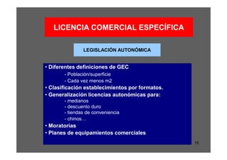 LICENCIA COMERCIAL ESPECÍFICA

               LEGISLACIÓN AUTONÓMICA


• Diferentes definiciones de GEC
       - Población/superficie
       - Cada vez menos m2
• Clasificación establecimientos por formatos.
• Generalización licencias autonómicas para:
       - medianos
       - descuento duro
       - tiendas de conveniencia
       - chinos…
• Moratorias
• Planes de equipamientos comerciales
                                                 75
 