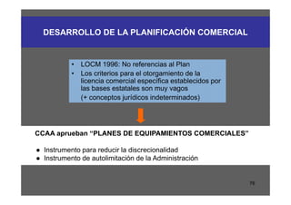 DESARROLLO DE LA PLANIFICACIÓN COMERCIAL


           • LOCM 1996: No referencias al Plan
           • Los criterios para el otorgamiento de la
             licencia comercial específica establecidos por
             las bases estatales son muy vagos
             (+ conceptos jurídicos indeterminados)




CCAA aprueban “PLANES DE EQUIPAMIENTOS COMERCIALES”

● Instrumento para reducir la discrecionalidad
● Instrumento de autolimitación de la Administración


                                                              76
 