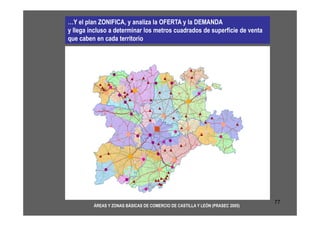 …Y el plan ZONIFICA, y analiza la OFERTA y la DEMANDA
y llega incluso a determinar los metros cuadrados de superficie de venta
que caben en cada territorio




                                                                              77
         ÁREAS Y ZONAS BÁSICAS DE COMERCIO DE CASTILLA Y LEÓN (PRASEC 2005)
 