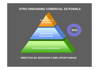 OTRO URBANISMO COMERCIAL ES POSIBLE


             Protección de los
               consumidores



                                   RIIG




DIRECTIVA DE SERVICIOS COMO OPORTUNIDAD
 