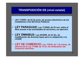 TRANSPOSICIÓN DS (nivel estatal)


• LEY 11/2007, de 22 de junio, de acceso electrónico de los
  ciudadanos a los Servicios Públicos

• LEY PARAGUAS: Ley 17/2009, de 23 nov, sobre el
  libre acceso a las actividades de servicios y su ejercicio

• LEY ÓMNIBUS: Ley 25/2009, de 22 dic, de
  modificación de diversas leyes para su adaptación a la
  LAASE

• LEY DE COMERCIO: Ley 1/2010, de 1 de marzo, de
  reforma de la Ley 7/1996, de 15 en, de Ordenación del
  Comercio minorista.

                                                               92
 