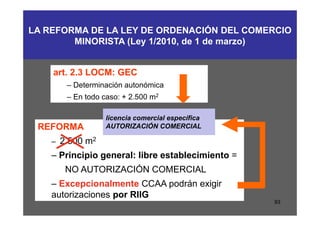LA REFORMA DE LA LEY DE ORDENACIÓN DEL COMERCIO
        MINORISTA (Ley 1/2010, de 1 de marzo)


    art. 2.3 LOCM: GEC
       – Determinación autonómica
       – En todo caso: + 2.500 m2

                  licencia comercial específica
 REFORMA          AUTORIZACIÓN COMERCIAL

    – 2.500 m2
    – Principio general: libre establecimiento =
       NO AUTORIZACIÓN COMERCIAL
    – Excepcionalmente CCAA podrán exigir
    autorizaciones por RIIG
                                                   93
 