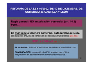 REFORMA DE LA LEY 16/2002, DE 19 DE DICIEMBRE, DE
        COMERCIO de CASTILLA Y LEÓN


Regla general: NO autorización comercial (art. 14.2)
Pero…


Se mantiene la licencia comercial autonómica de GEC,
con carácter previo a la concesión de licencias municipales (art. 20.3)

                      GEC: + 2.500 m2 (art. 17.1)

   SE ELIMINAN: licencias autonómicas de medianos y descuento duro

   COMUNICACIÓN: transmisión de GEC, ampliaciones -25% e
   integraciones en establecimientos comerciales colectivos.
                                                                          96
 