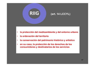 RIIG                  (art. 14 LCCYL)




• la protección del medioambiente y del entorno urbano
• la ordenación del territorio
• la conservación del patrimonio histórico y artístico
• en su caso, la protección de los derechos de los
  consumidores y destinatarios de los servicios




                                                         97
 