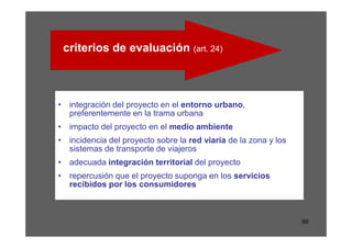 criterios de evaluación (art. 24)



• integración del proyecto en el entorno urbano,
  preferentemente en la trama urbana
• impacto del proyecto en el medio ambiente
• incidencia del proyecto sobre la red viaria de la zona y los
  sistemas de transporte de viajeros
• adecuada integración territorial del proyecto
• repercusión que el proyecto suponga en los servicios
  recibidos por los consumidores



                                                                 99
 