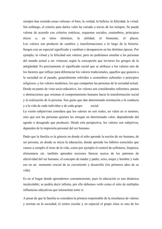 siempre han existido cosas valiosas: el bien, la verdad, la belleza, la felicidad, la virtud.
Sin embargo, el criterio para darles valor ha variado a través de los tiempos. Se puede
valorar de acuerdo con criterios estéticos, esquemas sociales, costumbres, principios
éticos   o,    en    otros    términos,    la      utilidad,      el   bienestar,   el   placer,
Los valores son producto de cambios y transformaciones a lo largo de la historia.
Surgen con un especial significado y cambian o desaparecen en las distintas épocas. Por
ejemplo, la virtud y la felicidad son valores; pero no podríamos enseñar a las personas
del mundo actual a ser virtuosas según la concepción que tuvieron los griegos de la
antigüedad. Es precisamente el significado social que se atribuye a los valores uno de
los factores que influye para diferenciar los valores tradicionales, aquellos que guiaron a
la sociedad en el pasado, generalmente referidos a costumbres culturales o principios
religiosos, y los valores modernos, los que comparten las personas de la sociedad actual.
Desde un punto de vista socio-educativo, los valores son considerados referentes, pautas
o abstracciones que orientan el comportamiento humano hacia la transformación social
y la realización de la persona. Son guías que dan determinada orientación a la conducta
y a la vida de cada individuo y de cada grupo           social.
La visión subjetivista considera que los valores no son reales, no valen en sí mismos,
sino que son las personas quienes les otorgan un determinado valor, dependiendo del
agrado o desagrado que producen. Desde esta perspectiva, los valores son subjetivos,
dependen de la impresión personal del ser humano.

Dado que la familia es la génesis en donde el niño aprende la noción de ser humano, de
ser persona, en donde se inicia la educación, donde aprende los hábitos esenciales que
vamos a cumplir el resto de la vida, como por ejemplo el control de esfínteres, limpieza,
alimentarse etc. también aprenden nociones básicas acerca de los patrones de
afectividad del ser humano, el concepto de madre y padre; sexo, mujer y hombre y todo
eso en un momento crucial de su crecimiento y desarrollo (los primeros años de su
vida).

Es en el hogar donde aprendemos constantemente, pues la educación es una dinámica
incalculable; se podría decir infinita, por ello debemos verlo como el sitio de múltiples
influencias educativas que interactúan entre si.

A pesar de que la familia se considera la primera responsable de la enseñanza de valores
y normas en la sociedad, el centro escolar y en especial el grupo clase es uno de los
 