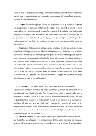 Sobre la base de estas consideraciones, el cuento infantil se convierte en un instrumento
idóneo para el tratamiento de los contenidos transversales del currículo de alumnos y
alumnas de educación infantil.

      Juegos: Se divide en juegos de interior, juegos de exterior y dinámicas de grupo.
Los dos primeros se clasifican en función del espacio físico utilizado a la hora de llevar
a cabo el juego. Las dinámicas de grupo ofrecen rasgos diferenciados con los llamados
juegos ya que aportan una profundidad del tema menos sutil que el aportado por los
juegos,además de romper con el esquema“yo gano-tú pierdes” para cambiarlo por el de
“todos ganamos”, es decir, se conciben sin que exista una competición entre sus
participantes.
      Canciones: Si la música se utilizara como estrategia de intervención para formar
en valores, podría propiciarse una identificación por parte del individuo con relación a
los valores a fomentar y las estrategias para lograrlo. La música además puede impactar
en los juicios de valor que realice el individuo de su entorno y de su realidad interior, ya
que tiene una magia especial para cautivar a la gente, influyendo de manera especial en
los adolescentes que se encuentran en crisis de identidad, la colocación de música a un
texto dirigido a educar en valores puede resultar una magnífica estrategia para formar en
valores desde las escuelas ya que es donde los adolescentes se encuentran juntos y con
la disposición de aprender. La música moderna, siempre ha ocupado un lugar
importante en la vida de los adolescentes.



      Películas: el cine puede actuar como instrumento educativo debido a su
capacidad de formar e informar de forma distendida y lúdica. El estudiante no es
consciente de estar siendo educado. Para él, ver cine en clase es una actividad que se
escapa de lo habitual, que le sirve para evadirse de sus tareas normales dentro del aula,
lo que incrementa su interés y participación. Ayuda a los alumnos a la resolución de
conflictos al presentar a la sociedad (casi) como es. Les muestra el mundo y les
proporciona un ejemplo de las relaciones que en él se establecen.“Podemos hablar, por
tanto, de un cine formativo, el cual tendría como finalidad principal, la mejora de los
conocimientos de los telespectadores”.
      Dramatizaciones: El teatro puede ser una gran herramienta educativa; puesto
que basándose en el juego y el protagonismo de los niños posibilita su expresión
personal, el impulso de su capacidad y actitud creativas y la mejora de sus relaciones
 