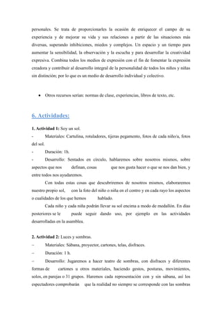 personales. Se trata de proporcionarles la ocasión de enriquecer el campo de su
experiencia y de mejorar su vida y sus relaciones a partir de las situaciones más
diversas, superando inhibiciones, miedos y complejos. Un espacio y un tiempo para
aumentar la sensibilidad, la observación y la escucha y para desarrollar la creatividad
expresiva. Combina todos los medios de expresión con el fin de fomentar la expresión
creadora y contribuir al desarrollo integral de la personalidad de todos los niños y niñas
sin distinción; por lo que es un medio de desarrollo individual y colectivo.



          Otros recursos serían: normas de clase, experiencias, libros de texto, etc.



6. Actividades:

1. Actividad 1: Soy un sol.
-          Materiales: Cartulina, rotuladores, tijeras pegamento, fotos de cada niño/a, fotos
del sol.
-          Duración: 1h.
-          Desarrollo: Sentados en círculo, hablaremos sobre nosotros mismos, sobre
aspectos que nos            definan, cosas         que nos gusta hacer o que se nos dan bien, y
entre todos nos ayudaremos.
           Con todas estas cosas que descubriremos de nosotros mismos, elaboraremos
nuestro propio sol,         con la foto del niño o niña en el centro y en cada rayo los aspectos
o cualidades de los que hemos                hablado.
           Cada niño y cada niña podrán llevar su sol encima a modo de medallón. En días
posteriores se le           puede seguir dando uso, por ejemplo en las actividades
desarrolladas en la asamblea.


2. Actividad 2: Luces y sombras.
          Materiales: Sábana, proyector, cartones, telas, disfraces.
          Duración: 1 h.
          Desarrollo: Jugaremos a hacer teatro de sombras, con disfraces y diferentes
formas de         cartones u otros materiales, haciendo gestos, posturas, movimientos,
solos, en parejas o 31 grupos. Haremos cada representación con y sin sábana, así los
espectadores comprobarán           que la realidad no siempre se corresponde con las sombras
 
