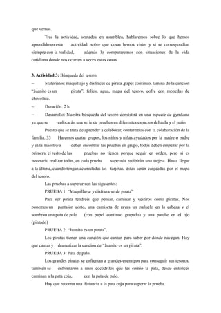 que vemos.
       Tras la actividad, sentados en asamblea, hablaremos sobre lo que hemos
aprendido en esta       actividad, sobre qué cosas hemos visto, y si se correspondían
siempre con la realidad,        además lo compararemos con situaciones de la vida
cotidiana donde nos ocurren a veces estas cosas.


3. Actividad 3: Búsqueda del tesoro.
      Materiales: maquillaje y disfraces de pirata ,papel continuo, lámina de la canción
“Juanito es un          pirata”, folios, agua, mapa del tesoro, cofre con monedas de
chocolate.
      Duración: 2 h.
      Desarrollo: Nuestra búsqueda del tesoro consistirá en una especie de gymkana
ya que se        colocarán una serie de pruebas en diferentes espacios del aula y el patio.
       Puesto que se trata de aprender a colaborar, contaremos con la colaboración de la
familia. 33      Haremos cuatro grupos, los niños y niñas ayudados por la madre o padre
y el/la maestro/a       deben encontrar las pruebas en grupo, todos deben empezar por la
primera, el resto de las        pruebas no tienen porque seguir en orden, pero si es
necesario realizar todas, en cada prueba       superada recibirán una tarjeta. Hasta llegar
a la última, cuando tengan acumuladas las tarjetas, éstas serán canjeadas por el mapa
del tesoro.
       Las pruebas a superar son las siguientes:
       PRUEBA 1: “Maquillarse y disfrazarse de pirata”
       Para ser pirata tendréis que pensar, caminar y vestiros como piratas. Nos
ponemos un       pantalón corto, una camiseta de rayas un pañuelo en la cabeza y el
sombreo una pata de palo        (con papel continuo grapado) y una parche en el ojo
(pintado)
       PRUEBA 2: “Juanito es un pirata”.
       Los piratas tienen una canción que cantan para saber por dónde navegan. Hay
que cantar y     dramatizar la canción de “Juanito es un pirata”.
       PRUEBA 3: Pata de palo.
       Los grandes piratas se enfrentan a grandes enemigos para conseguir sus tesoros,
también se       enfrentaron a unos cocodrilos que les comió la pata, desde entonces
caminan a la pata coja,         con la pata de palo.
       Hay que recorrer una distancia a la pata coja para superar la prueba.
 
