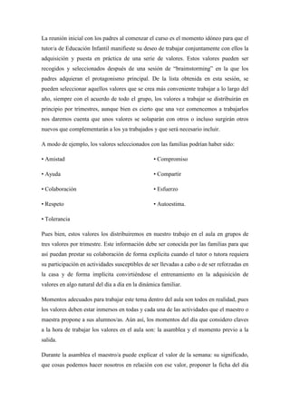 La reunión inicial con los padres al comenzar el curso es el momento idóneo para que el
tutor/a de Educación Infantil manifieste su deseo de trabajar conjuntamente con ellos la
adquisición y puesta en práctica de una serie de valores. Estos valores pueden ser
recogidos y seleccionados después de una sesión de “braimstorming” en la que los
padres adquieran el protagonismo principal. De la lista obtenida en esta sesión, se
pueden seleccionar aquellos valores que se crea más conveniente trabajar a lo largo del
año, siempre con el acuerdo de todo el grupo, los valores a trabajar se distribuirán en
principio por trimestres, aunque bien es cierto que una vez comencemos a trabajarlos
nos daremos cuenta que unos valores se solaparán con otros o incluso surgirán otros
nuevos que complementarán a los ya trabajados y que será necesario incluir.

A modo de ejemplo, los valores seleccionados con las familias podrían haber sido:

• Amistad                                        • Compromiso

• Ayuda                                          • Compartir

• Colaboración                                   • Esfuerzo

• Respeto                                        • Autoestima.

• Tolerancia

Pues bien, estos valores los distribuiremos en nuestro trabajo en el aula en grupos de
tres valores por trimestre. Este información debe ser conocida por las familias para que
así puedan prestar su colaboración de forma explícita cuando el tutor o tutora requiera
su participación en actividades susceptibles de ser llevadas a cabo o de ser reforzadas en
la casa y de forma implícita convirtiéndose el entrenamiento en la adquisición de
valores en algo natural del día a día en la dinámica familiar.

Momentos adecuados para trabajar este tema dentro del aula son todos en realidad, pues
los valores deben estar inmersos en todas y cada una de las actividades que el maestro o
maestra propone a sus alumnos/as. Aún así, los momentos del día que considero claves
a la hora de trabajar los valores en el aula son: la asamblea y el momento previo a la
salida.

Durante la asamblea el maestro/a puede explicar el valor de la semana: su significado,
que cosas podemos hacer nosotros en relación con ese valor, proponer la ficha del día
 