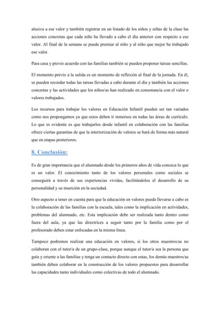 alusiva a ese valor y también registrar en un listado de los niños y niñas de la clase las
acciones concretas que cada niño ha llevado a cabo el día anterior con respecto a ese
valor. Al final de la semana se puede premiar al niño y al niño que mejor ha trabajado
ese valor.

Para casa y previo acuerdo con las familias también se pueden proponer tareas sencillas.

El momento previo a la salida es un momento de reflexión al final de la jornada. En él,
se pueden recordar todas las tareas llevadas a cabo durante el día y también las acciones
concretas y las actividades que los niños/as han realizado en consonancia con el valor o
valores trabajados.

Los recursos para trabajar los valores en Educación Infantil pueden ser tan variados
como nos propongamos ya que estos deben ir inmersos en todas las áreas de currículo.
Lo que es evidente es que trabajarlos desde infantil en colaboración con las familias
ofrece ciertas garantías de que la interiorización de valores se hará de forma más natural
que en etapas posteriores.

8. Conclusión:

Es de gran importancia que el alumnado desde los primeros años de vida conozca lo que
es un valor. El conocimiento tanto de los valores personales como sociales se
conseguirá a través de sus experiencias vividas, facilitándolos el desarrollo de su
personalidad y su inserción en la sociedad.

Otro aspecto a tener en cuenta para que la educación en valores pueda llevarse a cabo es
la colaboración de las familias con la escuela, tales como la implicación en actividades,
problemas del alumnado, etc. Esta implicación debe ser realizada tanto dentro como
fuera del aula, ya que las directrices a seguir tanto por la familia como por el
profesorado deben estar enfocadas en la misma línea.

Tampoco podremos realizar una educación en valores, si los otros maestros/as no
colaboran con el tutor/a de un grupo-clase, porque aunque el tutor/a sea la persona que
guía y oriente a las familias y tenga un contacto directo con estas, los demás maestros/as
también deben colaborar en la construcción de los valores propuestos para desarrollar
las capacidades tanto individuales como colectivas de todo el alumnado.
 