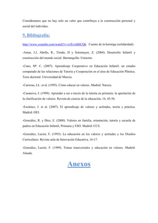 Consideramos que no hay solo un valor que contribuya a la construcción personal y
social del individuo.

9. Bibliografía:

http://www.youtube.com/watch?v=o1FcvkBiCQk Cuento de la hormiga (solidaridad).

-Amar, J.J, Abello, R., Tirado, D y Sotomayor, Z. (2004). Desarrollo Infantil y
construcción del mundo social. Barranquilla: Uninorte.

-Cano, Mª. C. (2007). Aprendizaje Cooperativo en Educación Infantil: un estudio
comparado de las relaciones de Tutoría y Cooperación en el área de Educación Plástica.
Tesis doctoral. Universidad de Murcia.

-Carreras, LL. et al. (1995). Cómo educar en valores. Madrid: Narcea.

-Casanova, J. (1999). Aprender a ser a través de la tutoría en primaria: la aportación de
la clarificación de valores. Revista de ciencia de la educación, 16, 45-56.

-Escámez, J. et al. (2007). El aprendizaje de valores y actitudes, teoría y práctica.
Madrid: OEI.

-González, R. y Díez, E. (2000). Valores en familia, orientación, tutoría y escuela de
padres en Educación Infantil, Primaria y ESO. Madrid: CCS.

-González, Lucini, F. (1993). La educación en los valores y actitudes y los Diseños
Curriculares. Revista aula de Innovación Educativa, 16-17.

-González, Lucini, F. (1999). Temas transversales y educación en valores. Madrid:
Alauda.


                                    Anexos
 