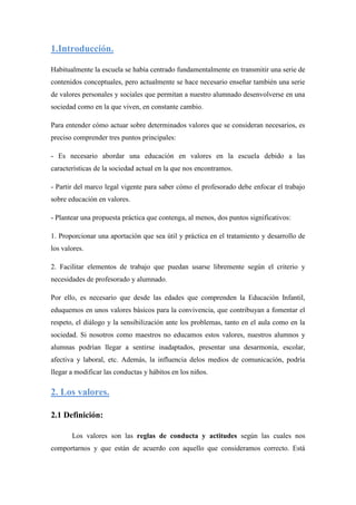 1.Introducción.

Habitualmente la escuela se había centrado fundamentalmente en transmitir una serie de
contenidos conceptuales, pero actualmente se hace necesario enseñar también una serie
de valores personales y sociales que permitan a nuestro alumnado desenvolverse en una
sociedad como en la que viven, en constante cambio.

Para entender cómo actuar sobre determinados valores que se consideran necesarios, es
preciso comprender tres puntos principales:

- Es necesario abordar una educación en valores en la escuela debido a las
características de la sociedad actual en la que nos encontramos.

- Partir del marco legal vigente para saber cómo el profesorado debe enfocar el trabajo
sobre educación en valores.

- Plantear una propuesta práctica que contenga, al menos, dos puntos significativos:

1. Proporcionar una aportación que sea útil y práctica en el tratamiento y desarrollo de
los valores.

2. Facilitar elementos de trabajo que puedan usarse libremente según el criterio y
necesidades de profesorado y alumnado.

Por ello, es necesario que desde las edades que comprenden la Educación Infantil,
eduquemos en unos valores básicos para la convivencia, que contribuyan a fomentar el
respeto, el diálogo y la sensibilización ante los problemas, tanto en el aula como en la
sociedad. Si nosotros como maestros no educamos estos valores, nuestros alumnos y
alumnas podrían llegar a sentirse inadaptados, presentar una desarmonía, escolar,
afectiva y laboral, etc. Además, la influencia delos medios de comunicación, podría
llegar a modificar las conductas y hábitos en los niños.

2. Los valores.

2.1 Definición:

       Los valores son las reglas de conducta y actitudes según las cuales nos
comportarnos y que están de acuerdo con aquello que consideramos correcto. Está
 