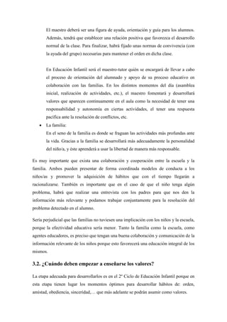 El maestro deberá ser una figura de ayuda, orientación y guía para los alumnos.
       Además, tendrá que establecer una relación positiva que favorezca el desarrollo
       normal de la clase. Para finalizar, habrá fijado unas normas de convivencia (con
       la ayuda del grupo) necesarias para mantener el orden en dicha clase.


       En Educación Infantil será el maestro-tutor quién se encargará de llevar a cabo
       el proceso de orientación del alumnado y apoyo de su proceso educativo en
       colaboración con las familias. En los distintos momentos del día (asamblea
       inicial, realización de actividades, etc.), el maestro fomentará y desarrollará
       valores que aparecen continuamente en el aula como la necesidad de tener una
       responsabilidad y autonomía en ciertas actividades, el tener una respuesta
       pacífica ante la resolución de conflictos, etc.
      La familia:
       En el seno de la familia es donde se fraguan las actividades más profundas ante
       la vida. Gracias a la familia se desarrollará más adecuadamente la personalidad
       del niño/a, y éste aprenderá a usar la libertad de manera más responsable.

Es muy importante que exista una colaboración y cooperación entre la escuela y la
familia. Ambos pueden presentar de forma coordinada modelos de conducta a los
niños/as y promover la adquisición de hábitos que con el tiempo llegarán a
racionalizarse. También es importante que en el caso de que el niño tenga algún
problema, habrá que realizar una entrevista con los padres para que nos den la
información más relevante y podamos trabajar conjuntamente para la resolución del
problema detectado en el alumno.

Sería perjudicial que las familias no tuviesen una implicación con los niños y la escuela,
porque la efectividad educativa sería menor. Tanto la familia como la escuela, como
agentes educadores, es preciso que tengan una buena colaboración y comunicación de la
información relevante de los niños porque esto favorecerá una educación integral de los
mismos.

3.2. ¿Cuándo deben empezar a enseñarse los valores?

La etapa adecuada para desarrollarlos es en el 2º Ciclo de Educación Infantil porque en
esta etapa tienen lugar los momentos óptimos para desarrollar hábitos de: orden,
amistad, obediencia, sinceridad,… que más adelante se podrán asumir como valores.
 