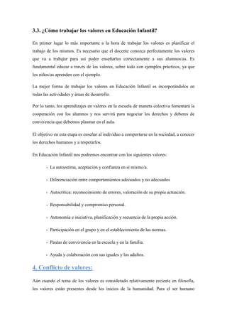 3.3. ¿Cómo trabajar los valores en Educación Infantil?

En primer lugar lo más importante a la hora de trabajar los valores es planificar el
trabajo de los mismos. Es necesario que el docente conozca perfectamente los valores
que va a trabajar para así poder enseñarlos correctamente a sus alumnos/as. Es
fundamental educar a través de los valores, sobre todo con ejemplos prácticos, ya que
los niños/as aprenden con el ejemplo.

La mejor forma de trabajar los valores en Educación Infantil es incorporándolos en
todas las actividades y áreas de desarrollo.

Por lo tanto, los aprendizajes en valores en la escuela de manera colectiva fomentará la
cooperación con los alumnos y nos servirá para negociar los derechos y deberes de
convivencia que debemos plasmar en el aula.

El objetivo en esta etapa es enseñar al individuo a comportarse en la sociedad, a conocer
los derechos humanos y a respetarlos.

En Educación Infantil nos podremos encontrar con los siguientes valores:

       - La autoestima, aceptación y confianza en sí mismo/a.

       - Diferenciación entre comportamientos adecuados y no adecuados

       - Autocrítica: reconocimiento de errores, valoración de su propia actuación.

       - Responsabilidad y compromiso personal.

       - Autonomía e iniciativa, planificación y secuencia de la propia acción.

       - Participación en el grupo y en el establecimiento de las normas.

       - Pautas de convivencia en la escuela y en la familia.

       - Ayuda y colaboración con sus iguales y los adultos.

4. Conflicto de valores:

Aún cuando el tema de los valores es considerado relativamente reciente en filosofía,
los valores están presentes desde los inicios de la humanidad. Para el ser humano
 
