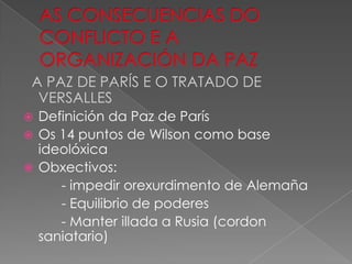 A PAZ DE PARÍS E O TRATADO DE
  VERSALLES
 Definición da Paz de París
 Os 14 puntos de Wilson como base
  ideolóxica
 Obxectivos:
     - impedir orexurdimento de Alemaña
     - Equilibrio de poderes
     - Manter illada a Rusia (cordon
  saniatario)
 