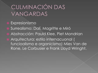  Expresionismo
 Surrealismo: Dalí, Magritte e Miró
 Abstracción: Pauld Klee, Piet Mondrian
 Arquitectura: estilo internacuonal (
  funcioalismo e organicismo) Mies Van de
  Rone, Le Corbusier e Frank Lloyd Wringht.
 